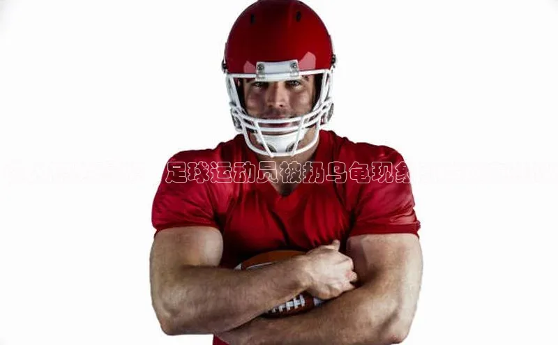 艾弗森贝博app下载安装滴滴出行惊人视频曝光：足球运动员被扔乌龟现象引发网友热议