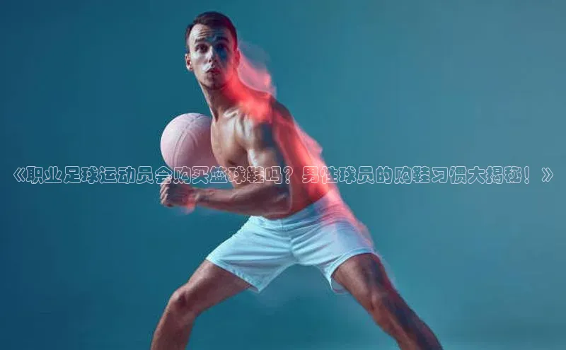 贝博APP体育网页华扬联众《职业足球运动员会购买篮球鞋吗？男性球员的购鞋习惯大揭秘！》