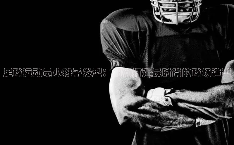 艾弗森代言贝博平台游戏合法吗美团足球运动员小辫子发型：如何打造最时尚的球场造型