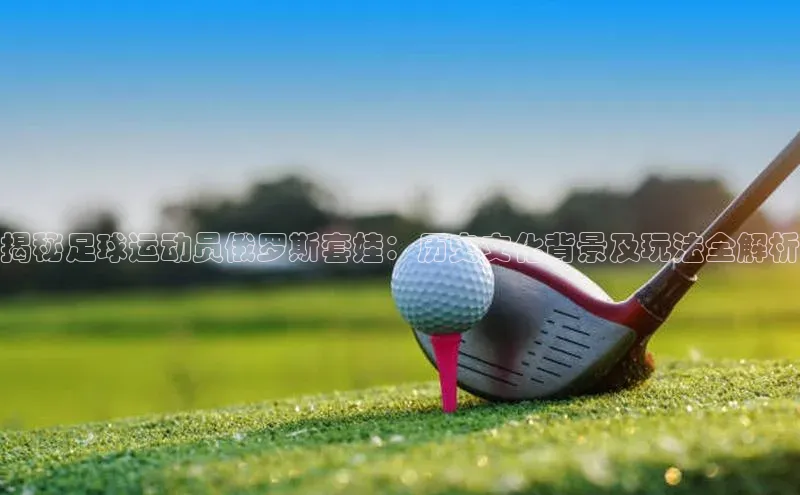 贝博betball官网登录天键股份揭秘足球运动员俄罗斯套娃：历史文化背景及玩法全解析