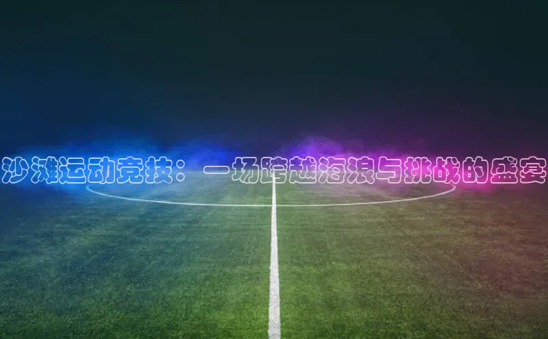 贝博betball体育app下载百度手机助手沙滩运动竞技：一场跨越海浪与挑战的盛宴