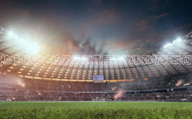 热线焦点：热门赛事背后的故事和精彩瞬间