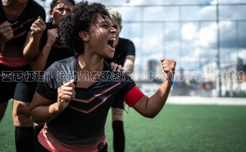 亚冠征程：运动员在激烈竞争中的精彩表现与挑战
