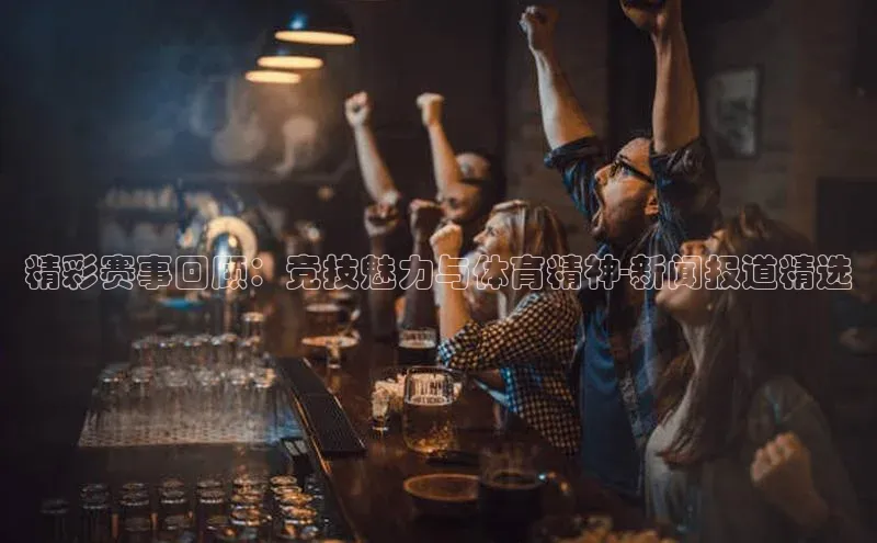 精彩赛事回顾：竞技魅力与体育精神-新闻报道精选